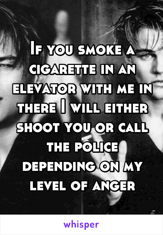 If you smoke a cigarette in an elevator with me in there I will either shoot you or call the police depending on my level of anger