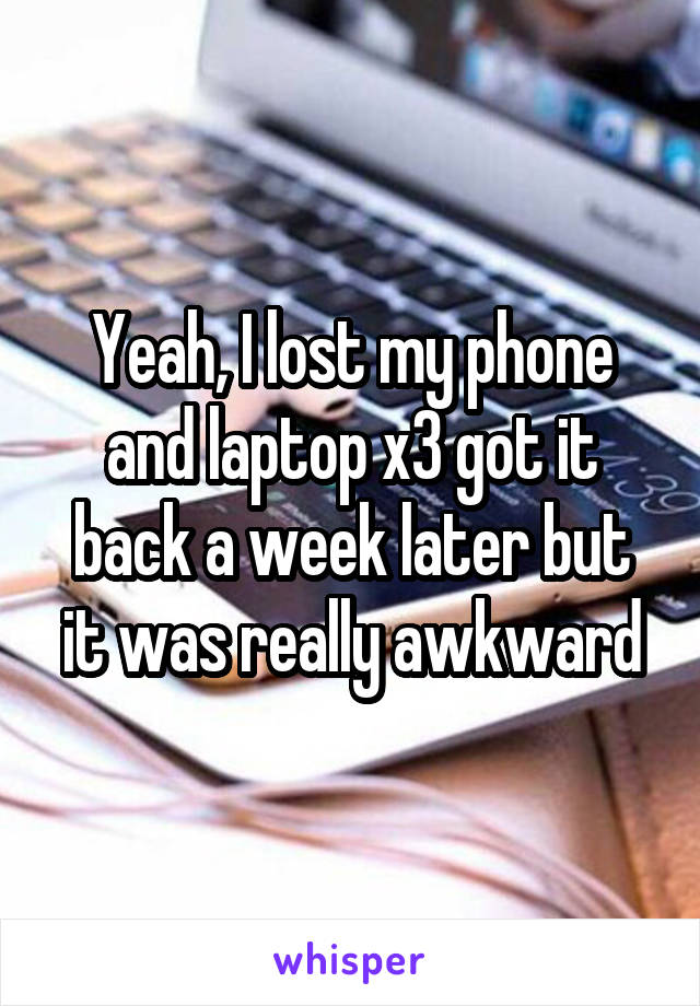 Yeah, I lost my phone and laptop x3 got it back a week later but it was really awkward