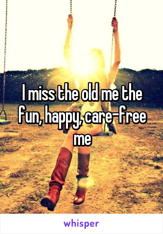 I miss the old me the fun, happy, care-free me