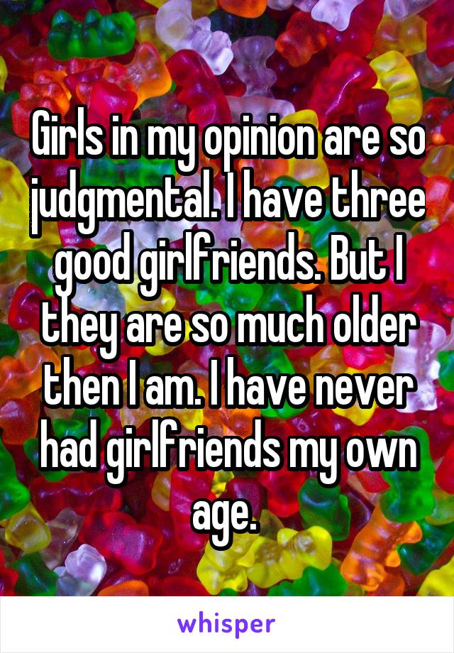 Girls in my opinion are so judgmental. I have three good girlfriends. But I they are so much older then I am. I have never had girlfriends my own age. 