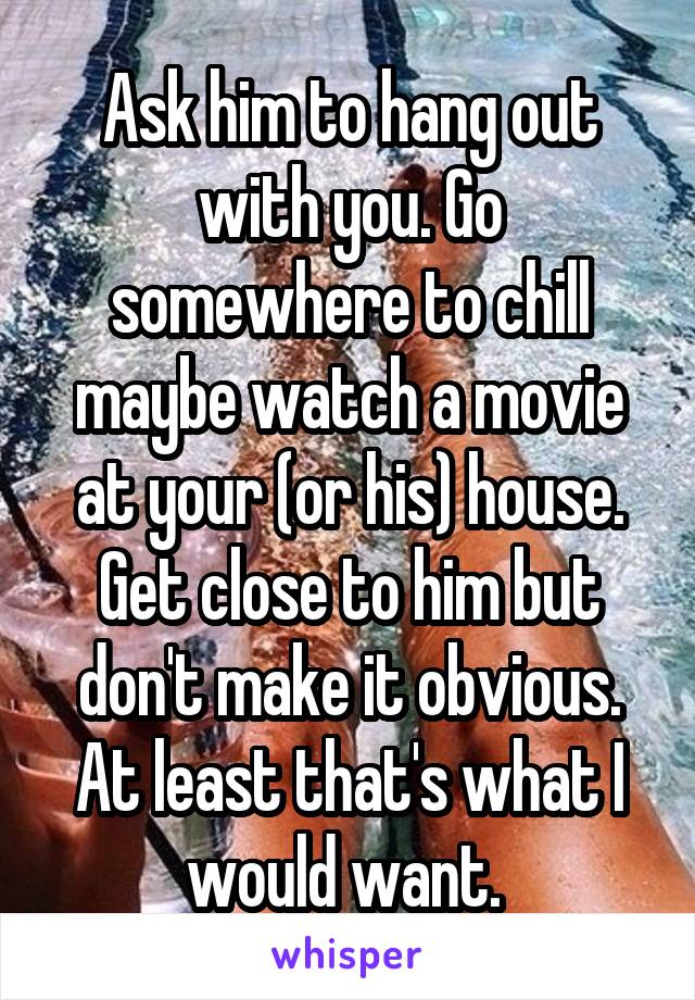 Ask him to hang out with you. Go somewhere to chill maybe watch a movie at your (or his) house. Get close to him but don't make it obvious. At least that's what I would want. 