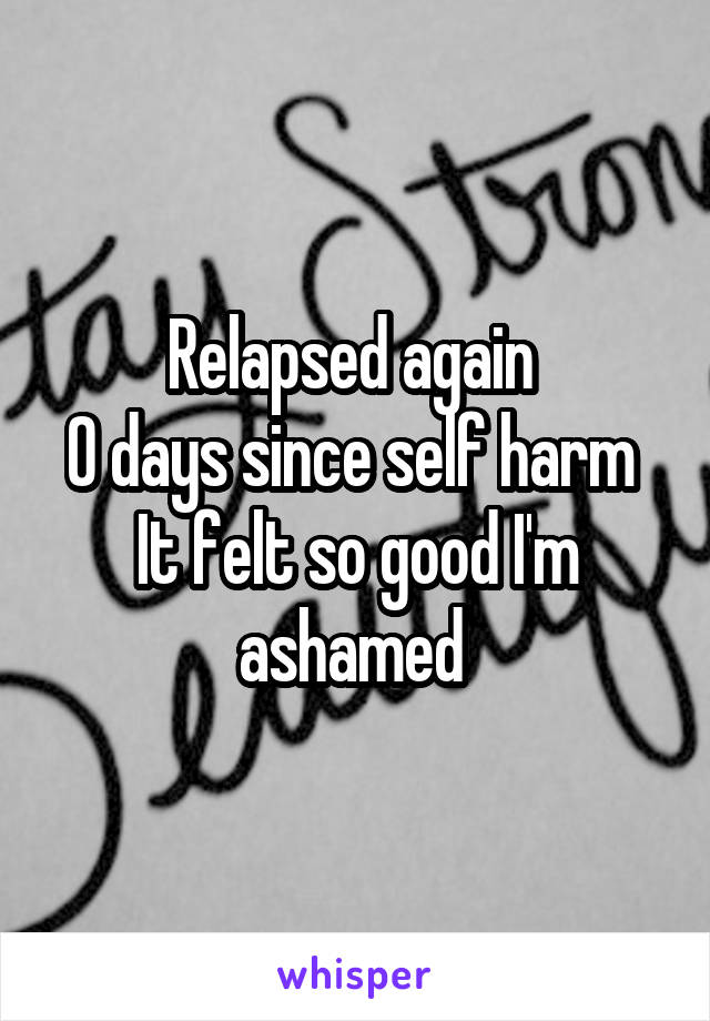 Relapsed again 
0 days since self harm 
It felt so good I'm ashamed 