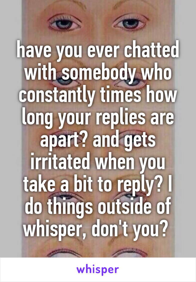 have you ever chatted with somebody who constantly times how long your replies are apart? and gets irritated when you take a bit to reply? I do things outside of whisper, don't you? 