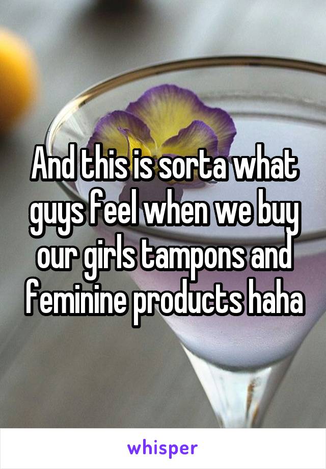 And this is sorta what guys feel when we buy our girls tampons and feminine products haha
