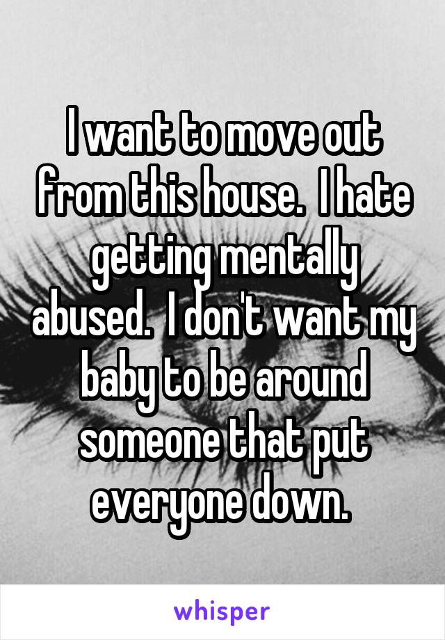 I want to move out from this house.  I hate getting mentally abused.  I don't want my baby to be around someone that put everyone down. 