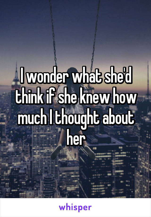 I wonder what she'd think if she knew how much I thought about her