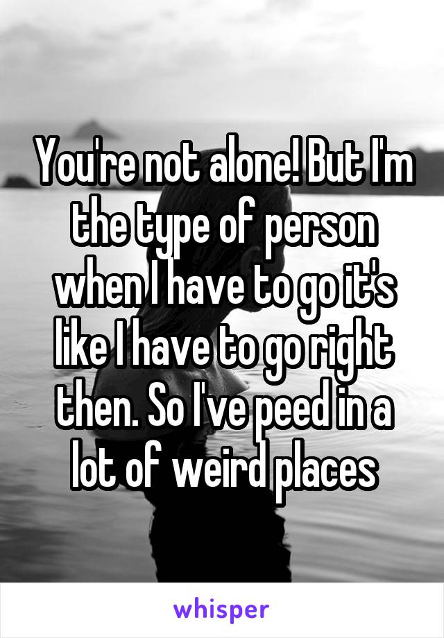 You're not alone! But I'm the type of person when I have to go it's like I have to go right then. So I've peed in a lot of weird places