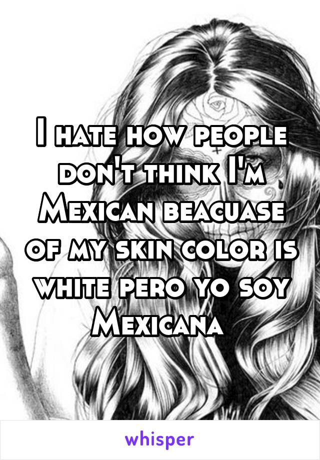 I hate how people don't think I'm Mexican beacuase of my skin color is white pero yo soy Mexicana 