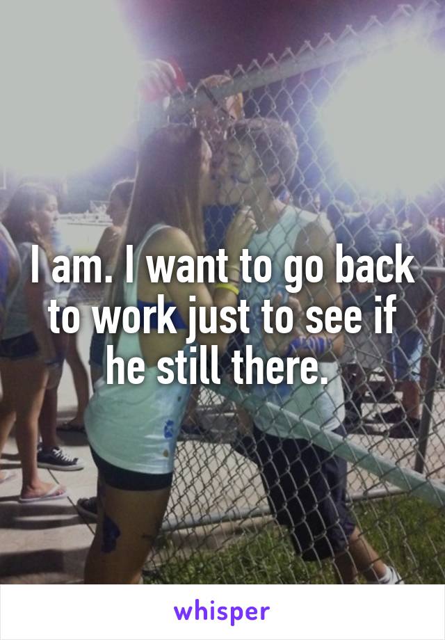 I am. I want to go back to work just to see if he still there. 