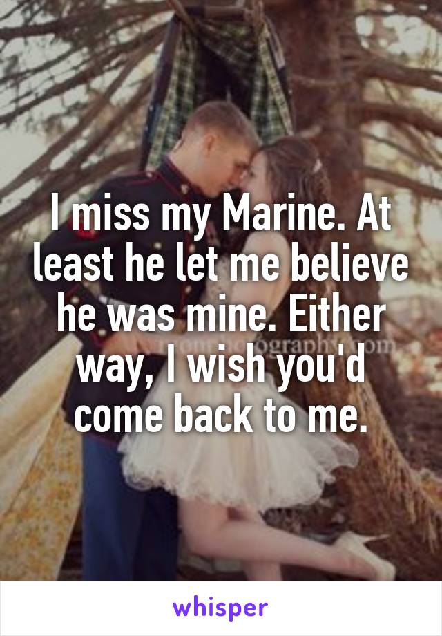 I miss my Marine. At least he let me believe he was mine. Either way, I wish you'd come back to me.