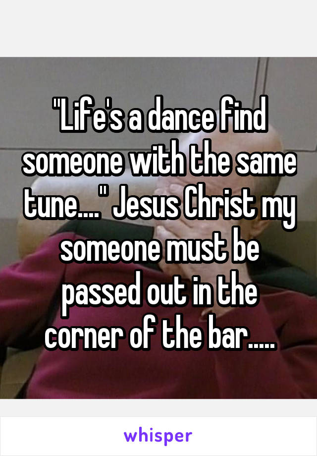 "Life's a dance find someone with the same tune...." Jesus Christ my someone must be passed out in the corner of the bar.....