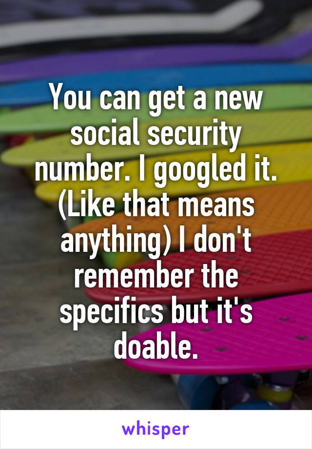 You can get a new social security number. I googled it. (Like that means anything) I don't remember the specifics but it's doable.
