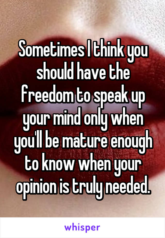 Sometimes I think you should have the freedom to speak up your mind only when you'll be mature enough to know when your opinion is truly needed.