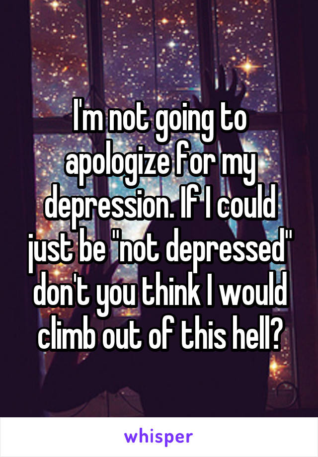 I'm not going to apologize for my depression. If I could just be "not depressed" don't you think I would climb out of this hell?