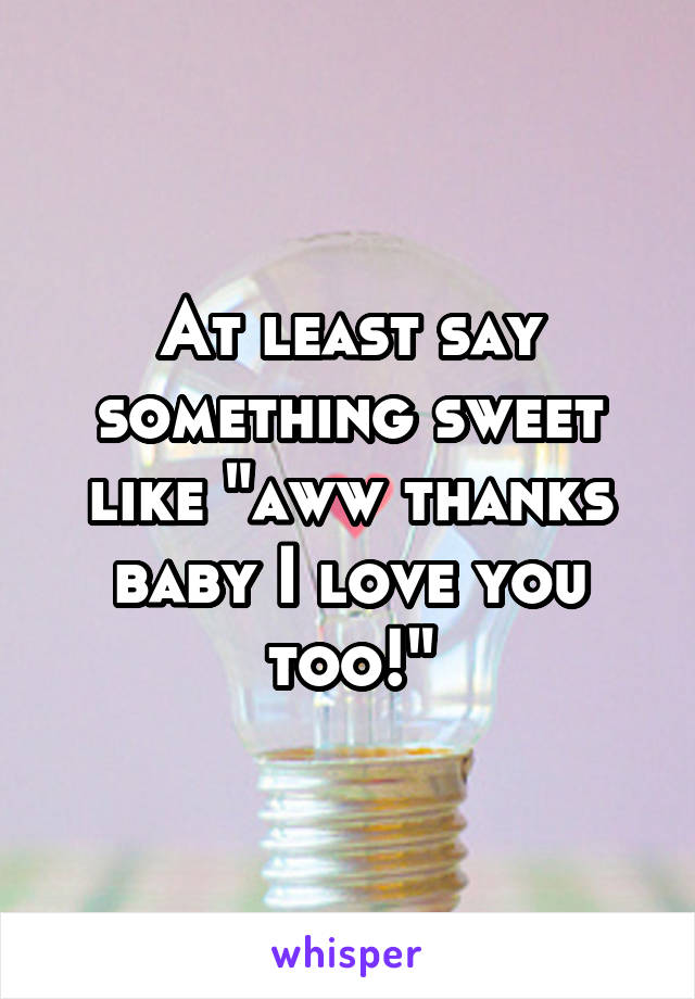At least say something sweet like "aww thanks baby I love you too!"