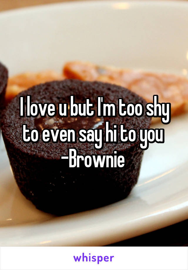 I love u but I'm too shy to even say hi to you 
-Brownie 