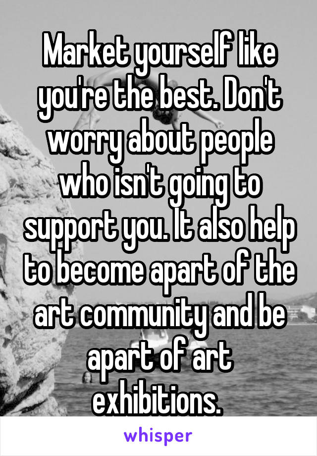 Market yourself like you're the best. Don't worry about people who isn't going to support you. It also help to become apart of the art community and be apart of art exhibitions. 