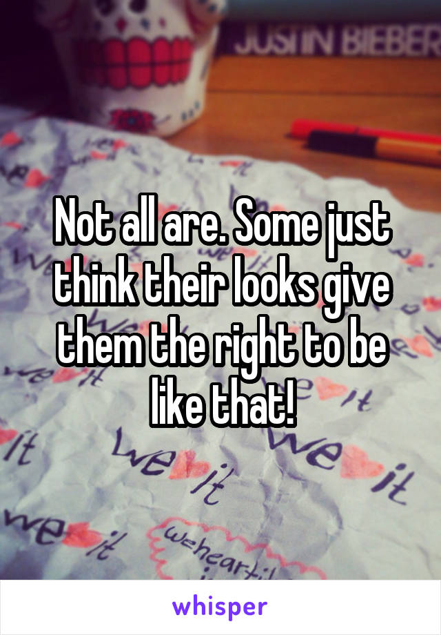 Not all are. Some just think their looks give them the right to be like that!