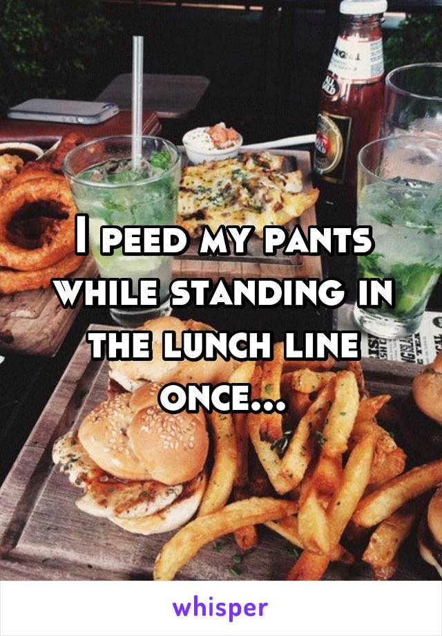 I peed my pants while standing in the lunch line once...