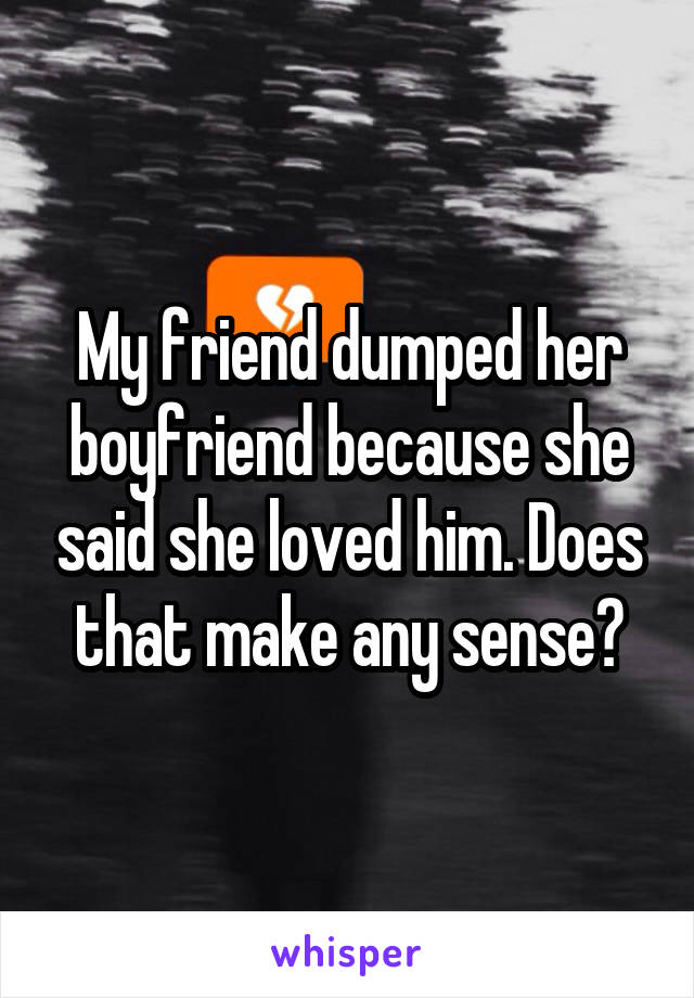 My friend dumped her boyfriend because she said she loved him. Does that make any sense?