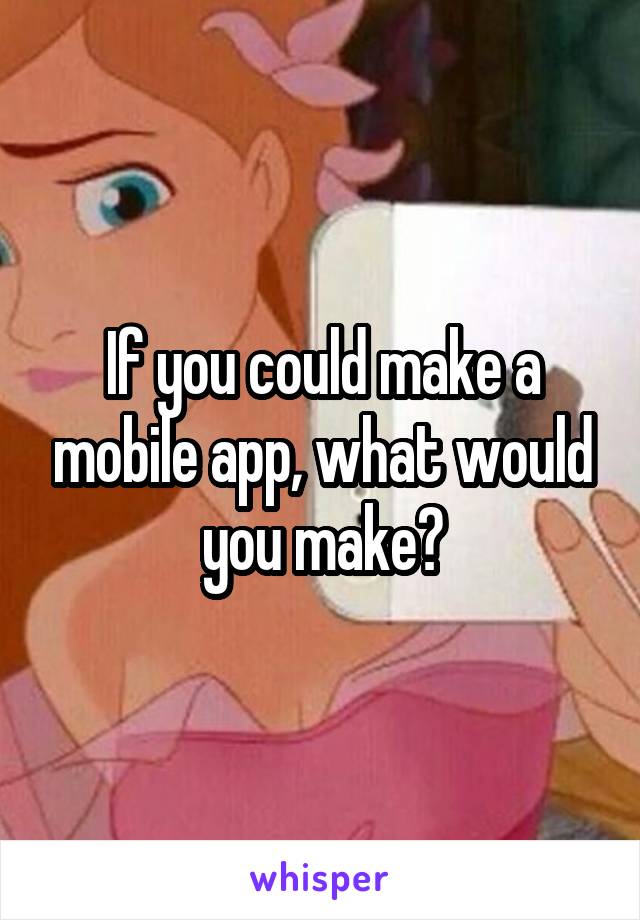 If you could make a mobile app, what would you make?