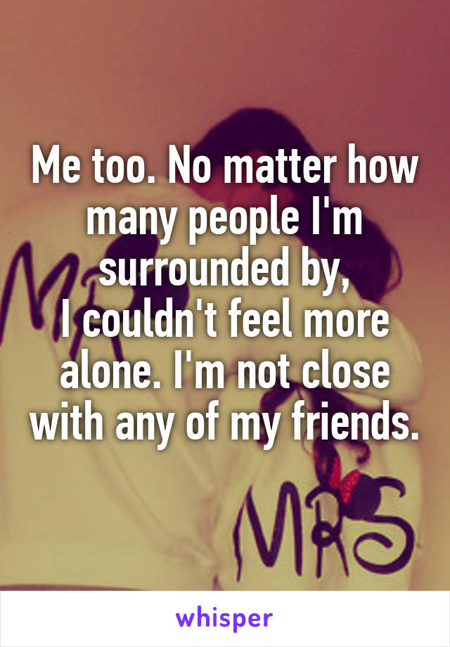 Me too. No matter how many people I'm surrounded by,
I couldn't feel more alone. I'm not close with any of my friends. 