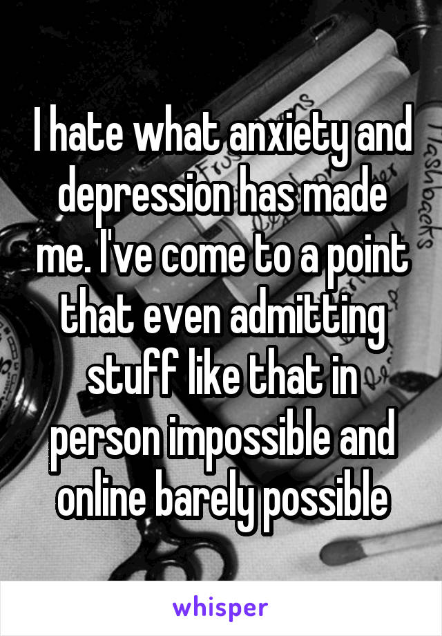 I hate what anxiety and depression has made me. I've come to a point that even admitting stuff like that in person impossible and online barely possible