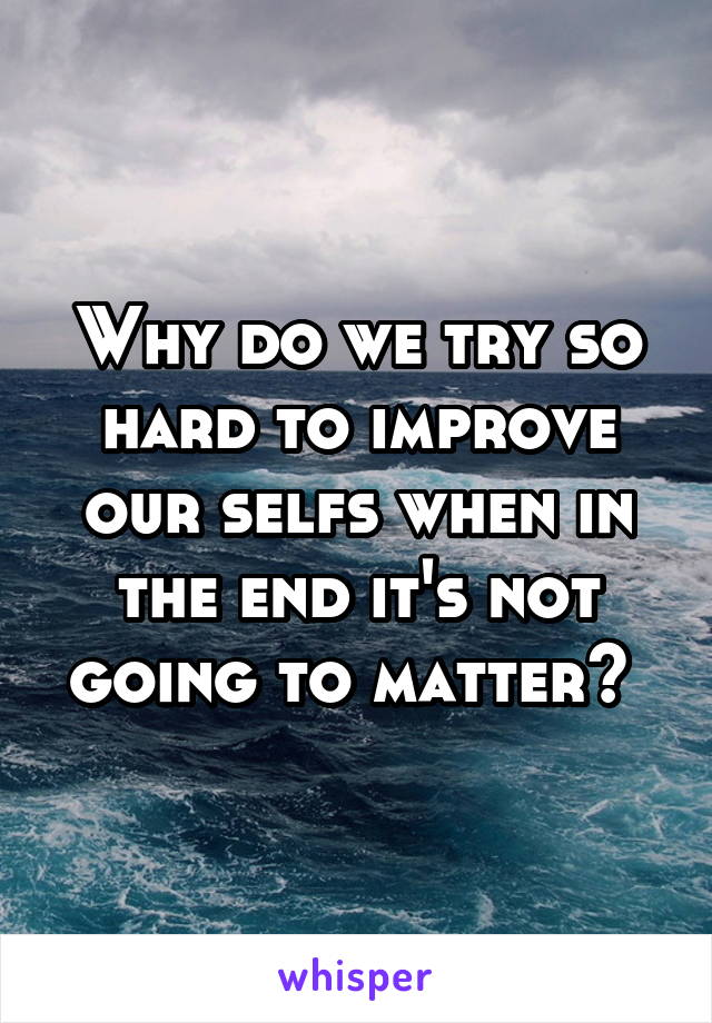 Why do we try so hard to improve our selfs when in the end it's not going to matter? 