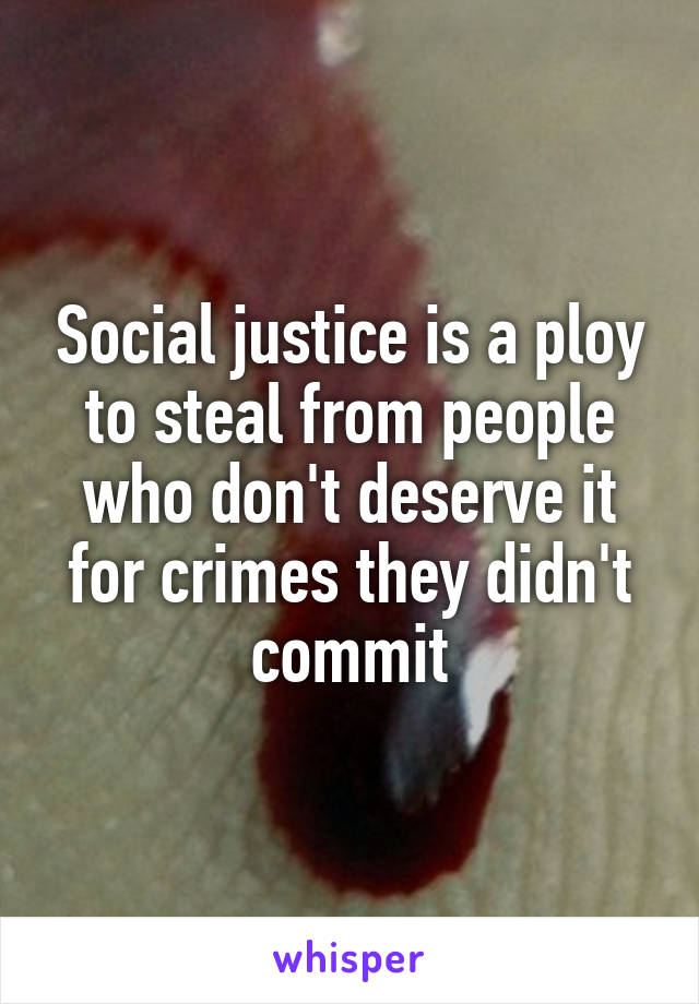 Social justice is a ploy to steal from people who don't deserve it for crimes they didn't commit
