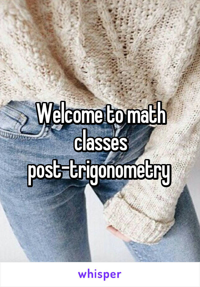 Welcome to math classes post-trigonometry 
