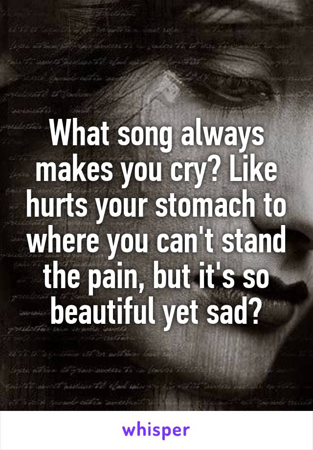 What song always makes you cry? Like hurts your stomach to where you can't stand the pain, but it's so beautiful yet sad?