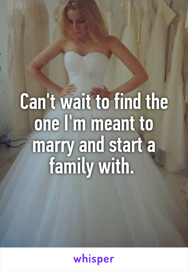 Can't wait to find the one I'm meant to marry and start a family with. 