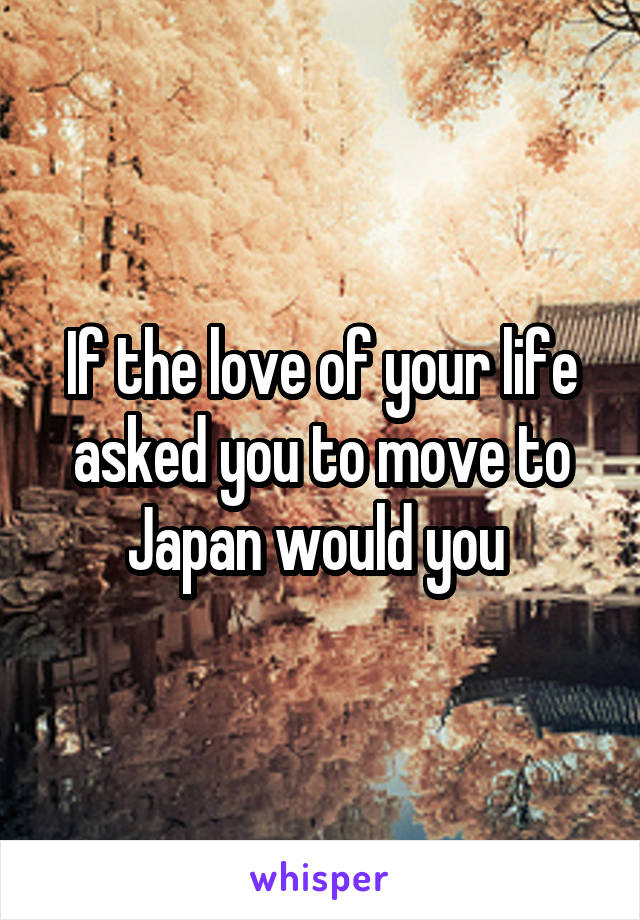 If the love of your life asked you to move to Japan would you 