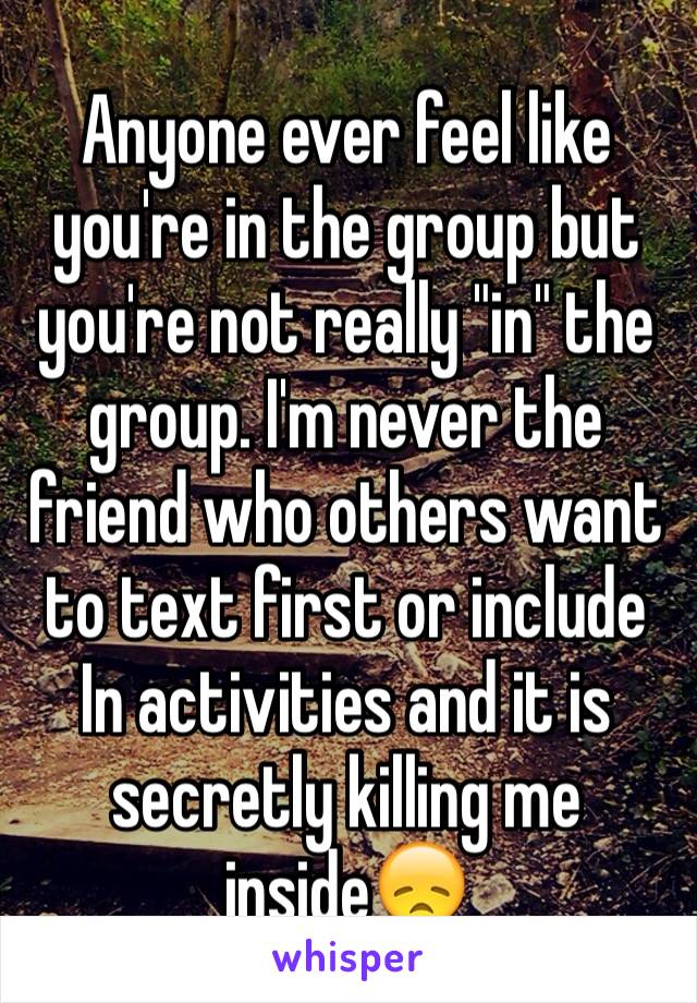 Anyone ever feel like you're in the group but you're not really "in" the group. I'm never the friend who others want to text first or include In activities and it is secretly killing me inside😞