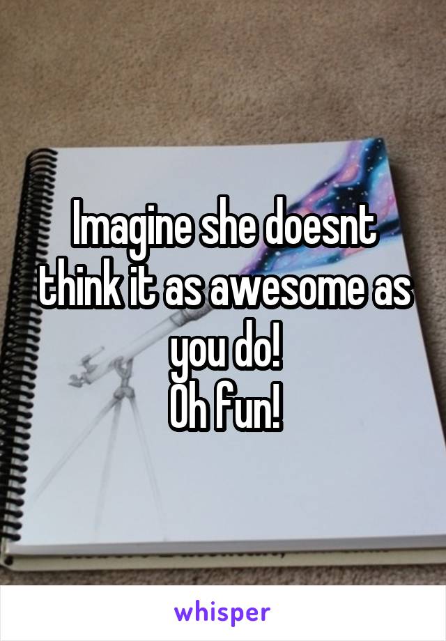 Imagine she doesnt think it as awesome as you do!
Oh fun!
