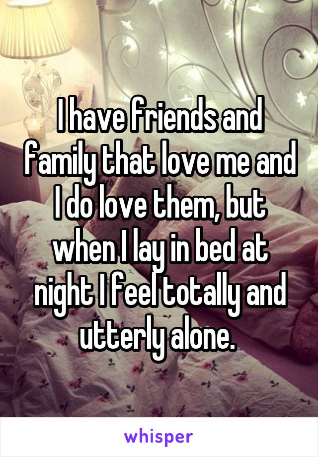 I have friends and family that love me and I do love them, but when I lay in bed at night I feel totally and utterly alone. 