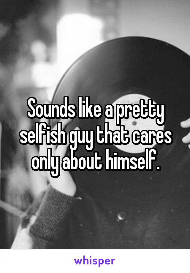 Sounds like a pretty selfish guy that cares only about himself.