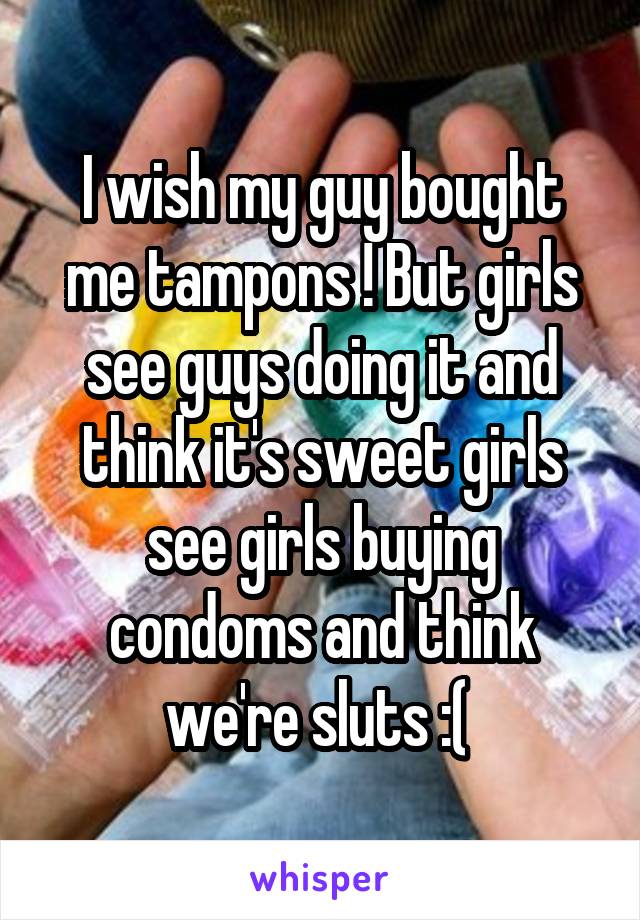 I wish my guy bought me tampons ! But girls see guys doing it and think it's sweet girls see girls buying condoms and think we're sluts :( 