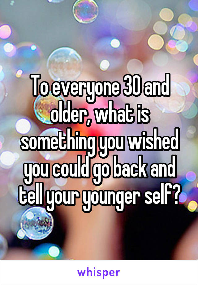 To everyone 30 and older, what is something you wished you could go back and tell your younger self?