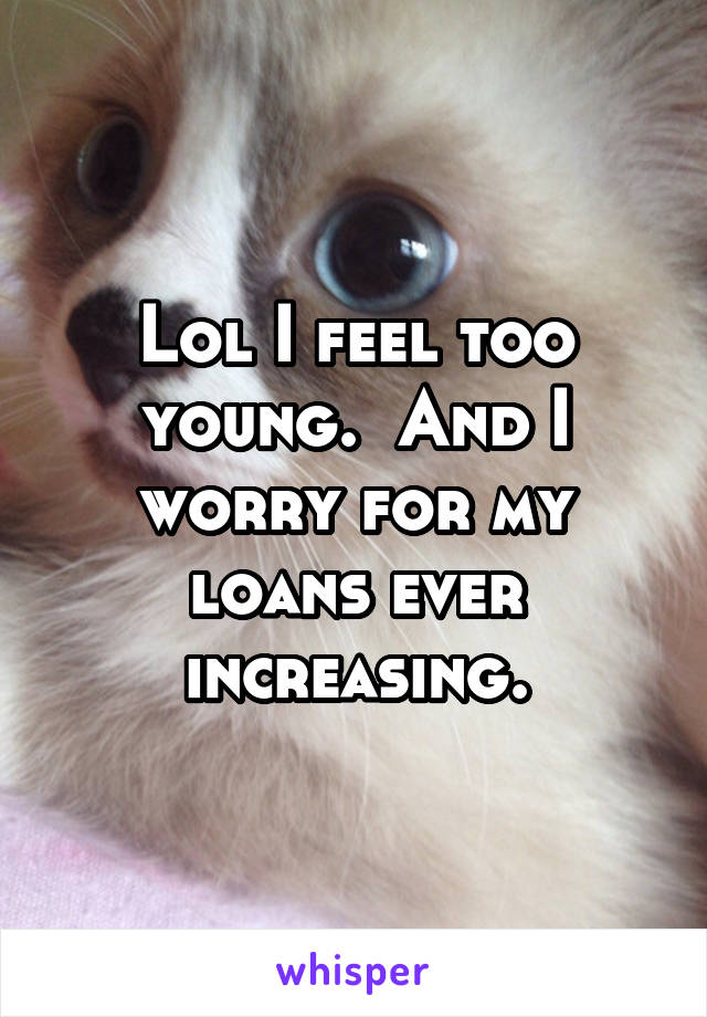 Lol I feel too young.  And I worry for my loans ever increasing.