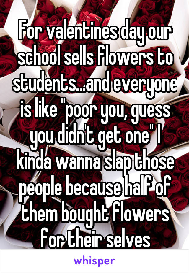 For valentines day our school sells flowers to students...and everyone is like "poor you, guess you didn't get one" I kinda wanna slap those people because half of them bought flowers for their selves