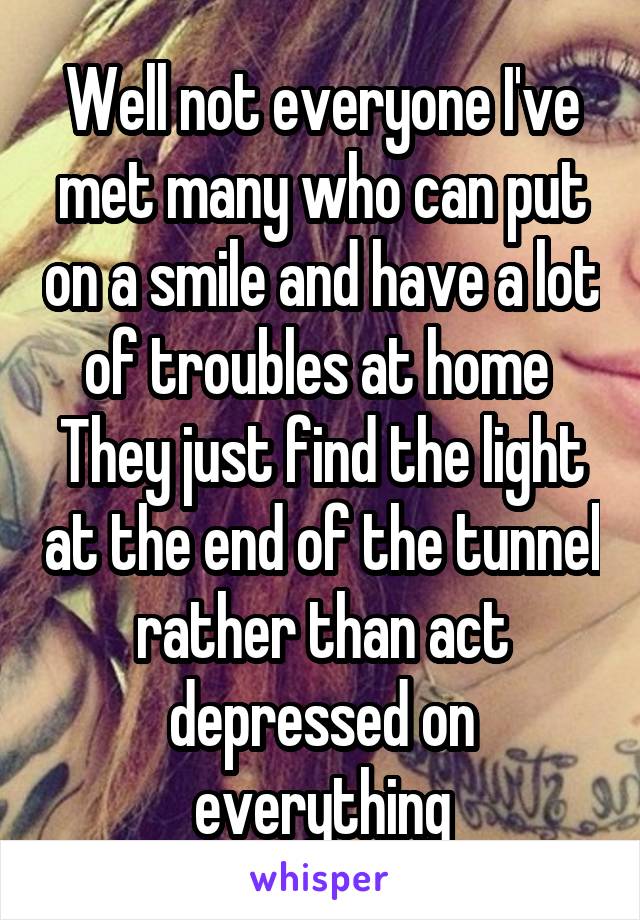 Well not everyone I've met many who can put on a smile and have a lot of troubles at home 
They just find the light at the end of the tunnel rather than act depressed on everything