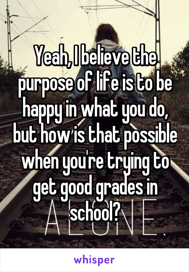 Yeah, I believe the purpose of life is to be happy in what you do, but how is that possible when you're trying to get good grades in school?