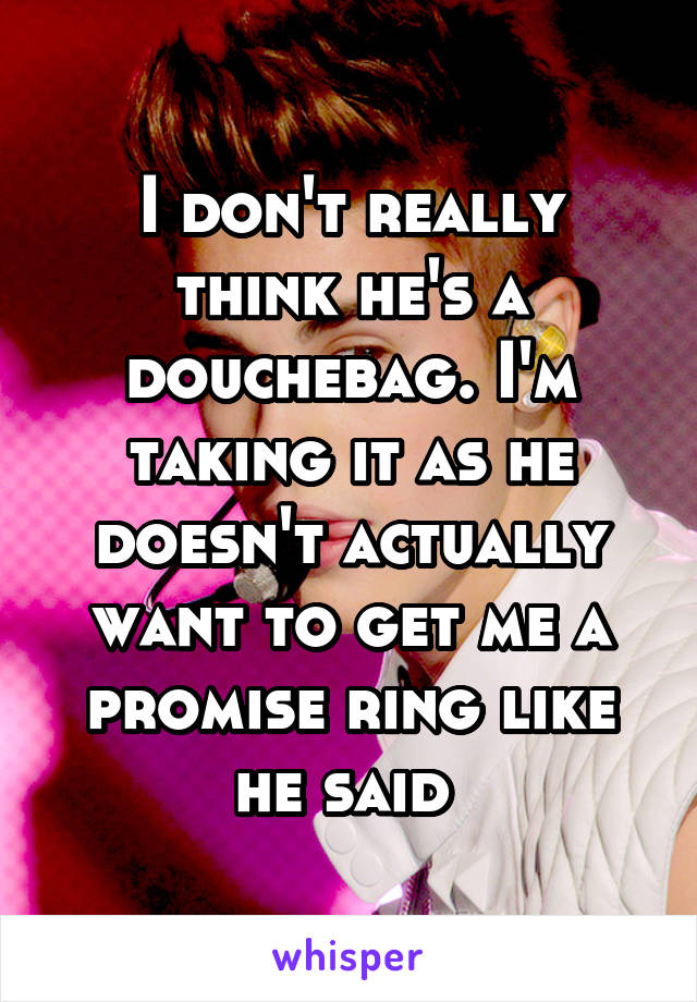 I don't really think he's a douchebag. I'm taking it as he doesn't actually want to get me a promise ring like he said 