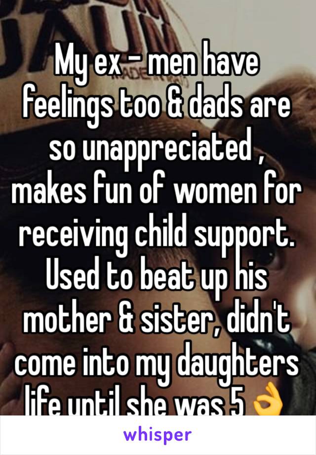 My ex - men have feelings too & dads are so unappreciated , makes fun of women for receiving child support. 
Used to beat up his mother & sister, didn't come into my daughters life until she was 5👌 