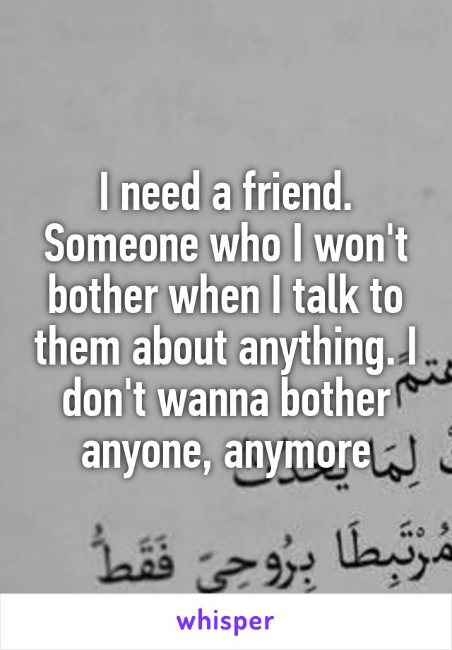 I need a friend. Someone who I won't bother when I talk to them about anything. I don't wanna bother anyone, anymore