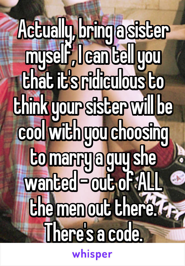 Actually, bring a sister myself, I can tell you that it's ridiculous to think your sister will be cool with you choosing to marry a guy she wanted - out of ALL the men out there. There's a code.