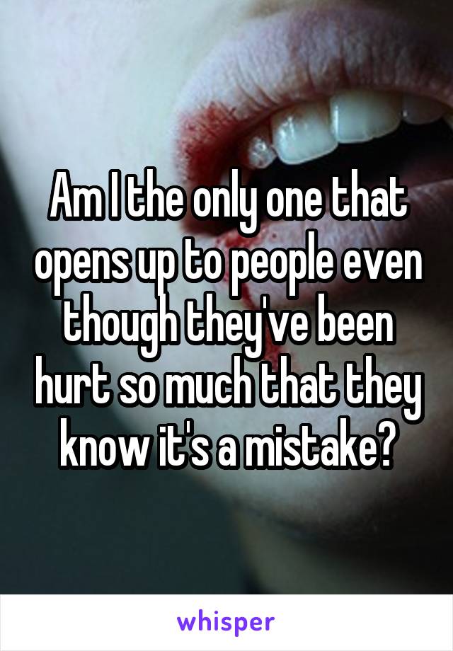 Am I the only one that opens up to people even though they've been hurt so much that they know it's a mistake?