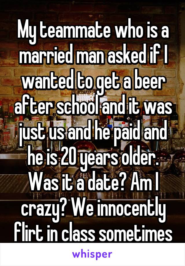 My teammate who is a married man asked if I wanted to get a beer after school and it was just us and he paid and he is 20 years older. Was it a date? Am I crazy? We innocently flirt in class sometimes