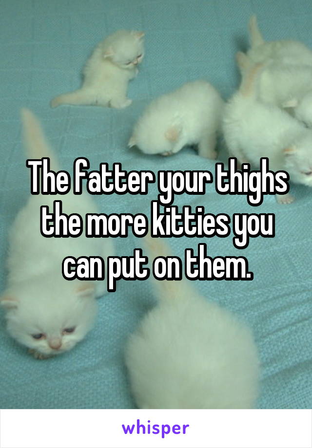The fatter your thighs the more kitties you can put on them.